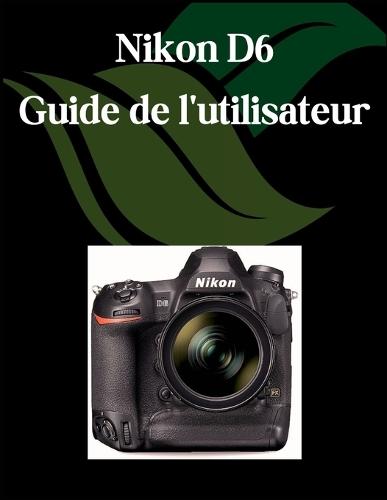 Nikon D6 Guide de l'utilisateur: Un manuel complet et détaillé pour les photographes et les créatifs pour les débutants et les seniors, des conseils de dépannage et des paramètres avancés expliqués