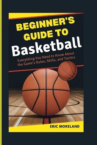 Beginner's Guide to Basketball: Everything You Need to Know About the Game's Rules, Skills, and Tactics