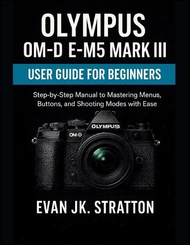 Olympus OM-D E-M5 Mark III User Guide for Beginners: Step-by-Step Manual to Mastering Menus, Buttons, and Shooting Modes with Ease
