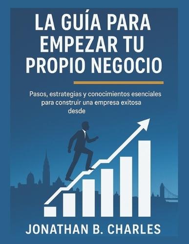 La Guía Para Empezar Tu Propio Negocio: Pasos, estrategias y conocimientos esenciales para construir una empresa exitosa desde