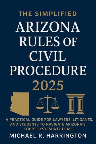 The Simplified Arizona Rules of Civil Procedure 2025: A Practical Guide for Lawyers, Litigants, and Students to Navigate Arizona's Court System with Ease