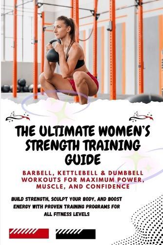 The Ultimate Women's Strength Training Guide: Barbell, Kettlebell & Dumbbell Workouts for Maximum Power, Muscle, and Confidence: Build Strength, Sculpt Your Body, and Boost Energy with Proven Training