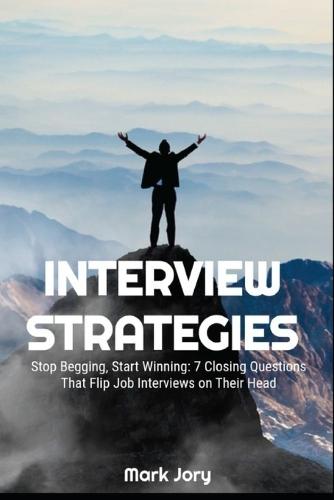 Interview Strategies: Stop Begging, Start Winning: 7 Closing Questions That Flip Job Interviews on Their Head