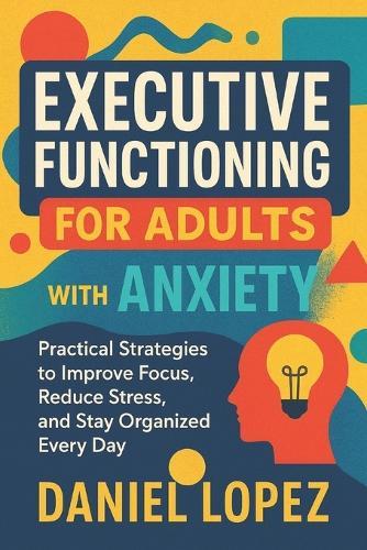 Executive Functioning for Adults with Anxiety: Practical Strategies to Improve Focus, Reduce Stress, and Stay Organized Every Day