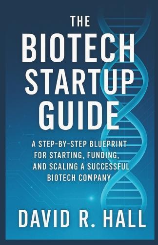 The Biotech Startup Guide: A Step-by-Step Blueprint for Starting, Funding, and Scaling a Successful Biotech Company