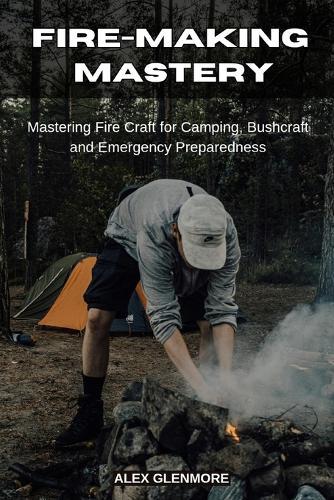 Fire-Making Mastery: Mastering Fire Craft for Camping, Bushcraft and Emergency Preparedness