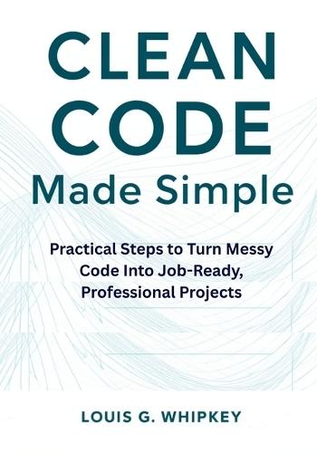 Clean Code Made Simple: Practical Steps to Turn Messy Code Into Job-Ready, Professional Projects
