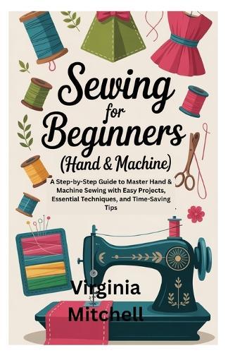 Sewing for Beginners (Hand & Machine): A Step-by-Step Guide to Master Hand & Machine Sewing with Easy Projects, Essential Techniques, and Time-Saving Tips