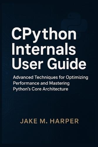 CPythton Internals User Guide: Advanced Techniques For Optimizing Performance and Mastering Python's Core Architecture