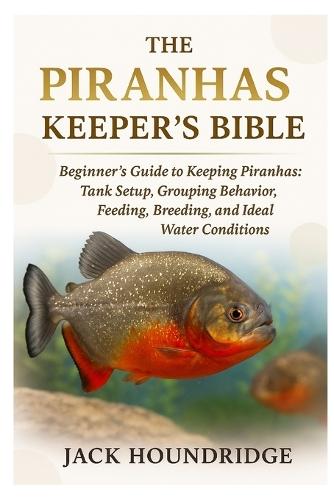 The Piranhas Keeper's Bible: Beginner's Guide to Keeping Piranhas: Tank Setup, Grouping Behavior, Feeding, Breeding, and Ideal Water Conditions