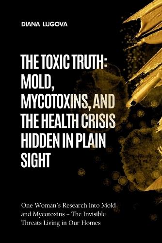 The Toxic Truth: MOLD, MYCOTOXINS, AND THE HEALTH CRISIS HIDDEN IN PLAIN SIGHT: One Woman's Research into Mold and Mycotoxins - The Invisible Threats Living in Our Homes