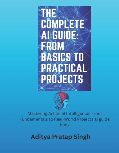 The Complete AI Guide: From Basics to Practical Projects: Mastering Artificial Intelligence: From Fundamentals to Real-World Projects ai guide book