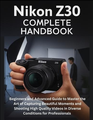 Nikon Z30 Complete Handbook: Beginners and Advanced Guide to Master the Art of Capturing Beautiful Moments and Shooting High Quality Videos in Diverse Conditions for Professionals