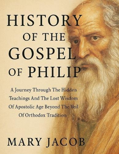 History of the Gospel of Philip: : A Journey Through The Hidden Teachings And The Lost Wisdom Of Apostolic Age Beyond The Veil Of Orthodox Tradition