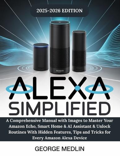 Alexa Simplified: A Comprehensive Manual with Images to Master Your Amazon Echo, Smart Home & AI Assistant & Unlock Routines With Hidden Features, Tips and Tricks for Every Amazon Alexa Device