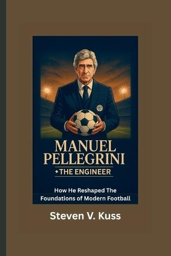 Manuel Pellegrini: The Engineer: How He Reshaped The Foundations of Modern Football