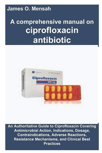 A comprehensive manual on ciprofloxacin antibiotic: An Authoritative Guide to Ciprofloxacin Covering Antimicrobial Action, Indications, Dosage, Contraindications, Adverse Reactions, Resistance Mechanisms, and Clinical Best Practices