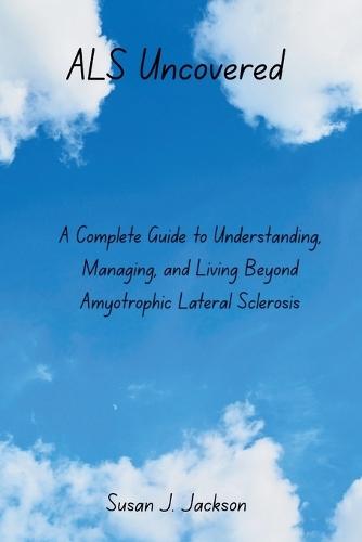 ALS Uncovered: A Complete Guide to Understanding, Managing, and Living Beyond Amyotrophic Lateral Sclerosis