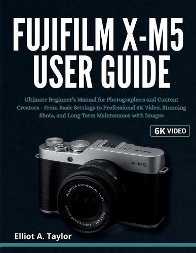 Fujifilm X-M5 User Guide: Ultimate Beginner's Manual for Photographers and Content Creators - From Basic Settings to Professional 6K Video, Stunning Shots, and Long Term Maintenance with Images