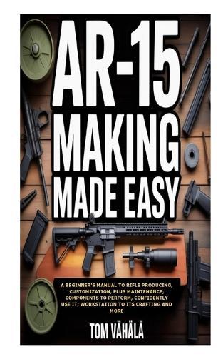 AR-15 Making Made Easy: A Beginner's Manual to Rifle Producing, Customization, plus Maintenance; Components to Perform, Confidently Use It; Workstation to Its Crafting and More
