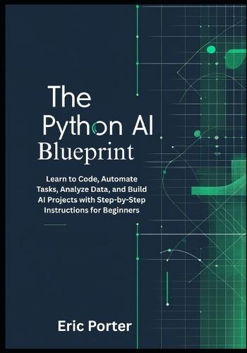 The Python AI Blueprint: Learn to Code, Automate Tasks, Analyze Data, and Build AI Projects with Step-by-Step Instructions for Beginners