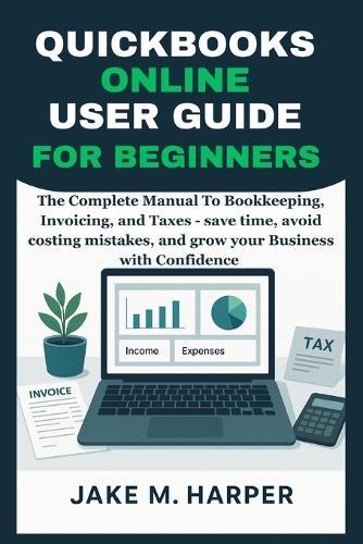 QuickBooks Online User Guide for Beginners: The Complete Manual To Bookkeeping, Invoicing, and Taxes - Save Time, Avoid Costing Mistake, and Grow Your Business With Confidence
