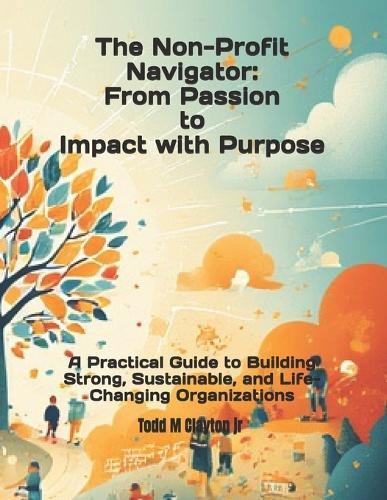 The Non-profit Navigator: From Passion to Impact with Purpose: A Practical Guide to Building Strong, Sustainable, and Life-Changing Organizations