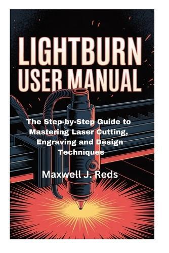 Lightburn User Manual: The Step-by-Step Guide to Mastering Laser Cutting, Engraving and Design Techniques