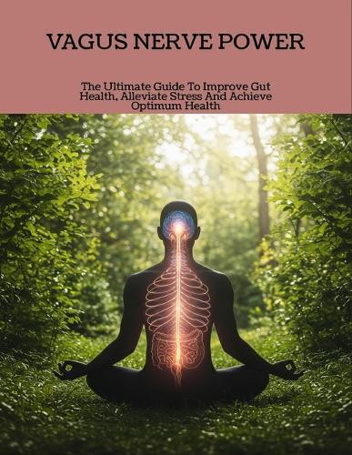 Vagus Nerve Power: The Ultimate Guide To Improve Gut Health, Alleviate Stress And Achieve Optimum Health