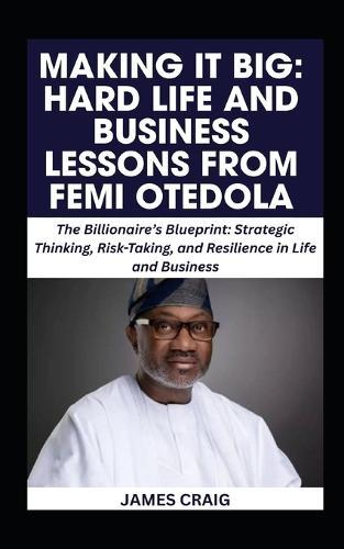Making It Big: HARD LIFE AND BUSINESS LESSONS FROM FEMI OTEDOLA: The Billionaire's Blueprint: Strategic Thinking, Risk-Taking, and Resilience in Life and Business