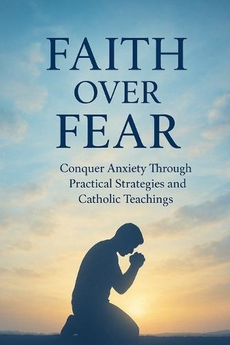 Faith Over Fear: Conquer Anxiety Through Practical Strategies and Catholic Teachings