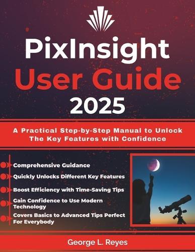 PixInsight User Guide 2025: A Practical Step-by-Step Manual to Unlock The Key Features with Confidence