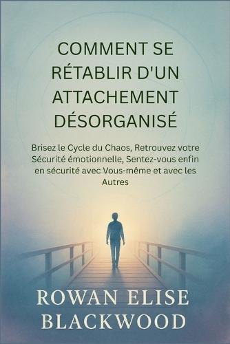 Comment Se Rétablir D'un Attachement Désorganisé: Brisez le Cycle du Chaos, Retrouvez votre Sécurité émotionnelle, Sentez-vous enfin en sécurité avec Vous-même et avec les Autres