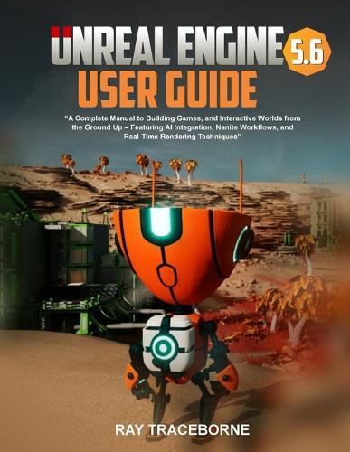 Unreal Engine 5.6 User Guide: ""A Complete Manual to Building Games, and Interactive Worlds from the Ground Up - Featuring AI Integration, Nanite Workflows, and Real-Time Rendering Techniques""