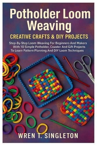 Potholder Loom Weaving: Creative Crafts & DIY Projects: Step-By-Step Loom Weaving For Beginners And Makers With 10 Simple Potholder, Coaster And Gift Projects To Learn Pattern Planning And DIY Loom Techniques