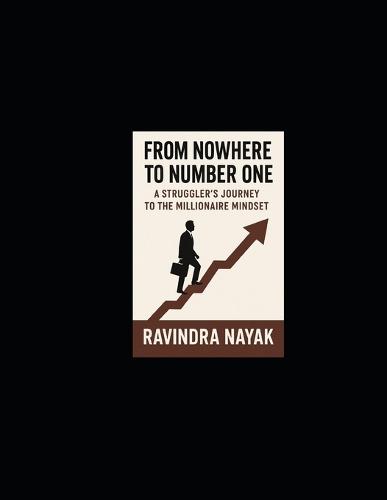 From Nowhere to Number One: A Struggler's Journey to the Millionaire Mindset: A Practical Guide Built from Failure, Direction, and Relentless Lessons