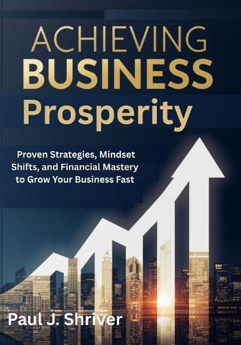 Achieving Business Prosperity: Proven Strategies, Mindset Shifts, and Financial Mastery to Grow Your Business Fast