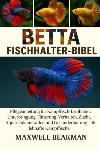 Betta Fischhalter-Bibel: Pflegeanleitung für Kampffisch-Liebhaber: Unterbringung, Fütterung, Verhalten, Zucht, Aquarienkameraden und Gesunderhaltung für lebhafte Kampffische