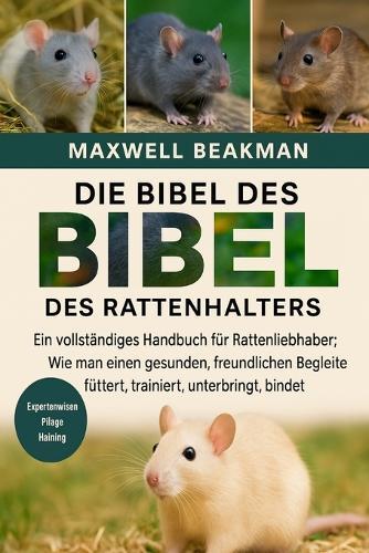 Die Bibel Des Rattenhalters: Ein vollständiges Handbuch für Rattenliebhaber: Wie man einen gesunden, freundlichen Begleiter füttert, trainiert, unterbringt, bindet und pflegt