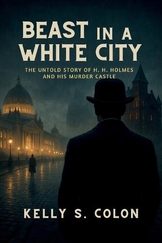 Beast In A White City: The Untold Story of H.H. Holmes and His Murder Castle