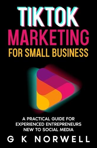 TikTok Marketing for Small Business: A Practical Guide for Experienced Entrepreneurs New to Social Media