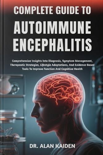 Complete Guide to Autoimmune Encephalitis: Comprehensive Insights Into Diagnosis, Symptom Management, Therapeutic Strategies, Lifestyle Adaptations, And Evidence-Based Tools To Improve Function And Cognitive Health