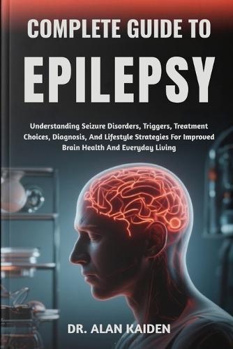Complete Guide to Epilepsy: Understanding Seizure Disorders, Triggers, Treatment Choices, Diagnosis, And Lifestyle Strategies For Improved Brain Health And Everyday Living