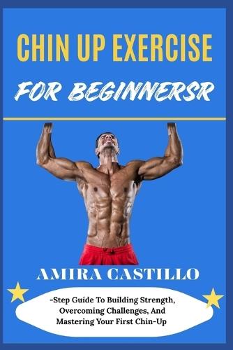 Chin Up Exercise for Beginners: Step Guide To Building Strength, Overcoming Challenges, And Mastering Your First Chin-Up