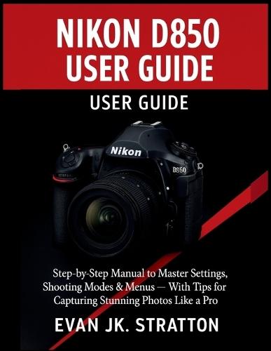 Nikon D850 User Guide: Step-by-Step Manual to Master Settings, Shooting Modes & Menus - With Tips for Capturing Stunning Photos Like a Pro