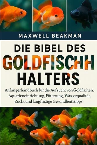 Die Bibel Des Goldfischhalters: Anfängerhandbuch für die Aufzucht von Goldfischen: Aquarieneinrichtung, Fütterung, Wasserqualität, Zucht und langfristige Gesundheitstipps