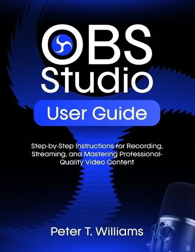 Obs Studio User Guide: Step-by-Step Instructions for Recording, Streaming, and Mastering Professional-Quality Video Content