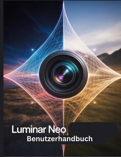 Luminar Neo Benutzerhandbuch: Ein Schritt-für-Schritt-Handbuch für Anfänger und Fortgeschrittene, das wichtige Kamerafunktionen, kreative Techniken, Tipps, Tricks und mühelose Videofähigkeiten
