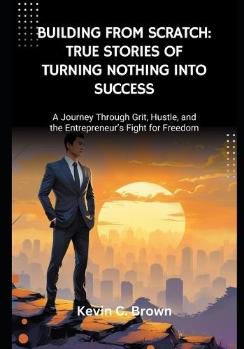 Building From Scratch: True Stories of Turning Nothing Into Success: A Journey Through Grit, Hustle, and the Entrepreneur's Fight for Freedom