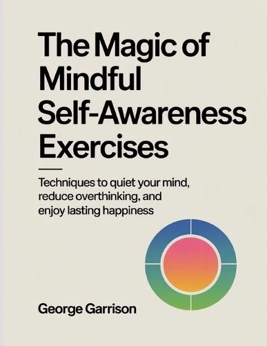 The Magic of mindful Self-Awareness Exercises: Techniques to quiet your mind, reduce overthinking, and enjoy lasting happiness